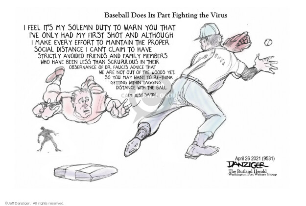 Baseball Does Its Part Fighting the Virus. I feel its my solemn duty to warn you that Ive only had my first shot and although I make every effort to maintain the proper social distance I cant claim to have strictly avoided friends and family members who have been less than scrupulous in their observance of Dr. Faucis advice that we are not out of the woods yet. Getting within tagging distance with the ball. Im just sayin.
