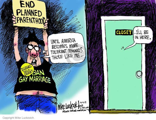 End Planned Parenthood. Until America becomes more tolerant towards those like me � Illegals self-deport. Ban Gay Marriage. Closet. � Ill be in here.