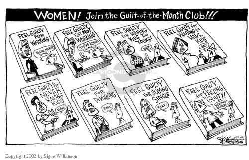 Women!  Join the Guilt-of-the-Month Club!!!  Feel Guilty for Working.  Youre Never Home!  Feel Guilty for Not Working.  Youre Always Home!  Feel Guilty for Having Kids Too Young!  Bad.  Feel Guilty for Waiting to Have Kids.  Bad!  Feel Guilty for Never Having Kids.  Bad.  Feel Guilty for Divorcing.  Picky.  Feel Guilty for Staying Single.  Picky.  Feel Guilty for Feeling Guilty.  Feeling Better?